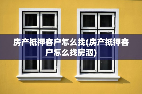 房产抵押客户怎么找(房产抵押客户怎么找房源)