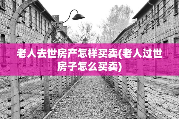 老人去世房产怎样买卖(老人过世房子怎么买卖)