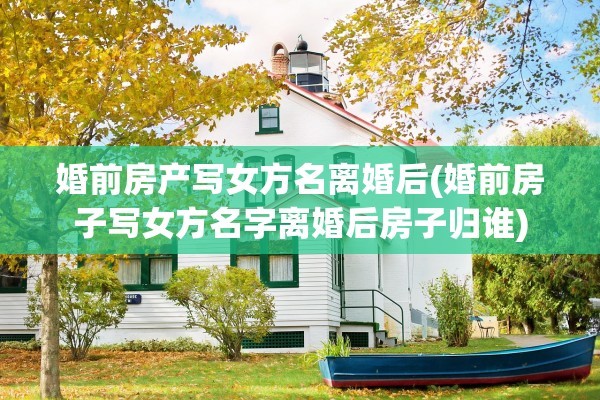 婚前房产写女方名离婚后(婚前房子写女方名字离婚后房子归谁)