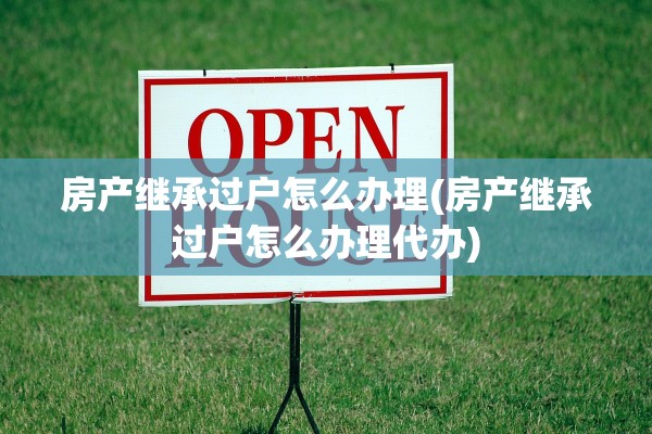 房产继承过户怎么办理(房产继承过户怎么办理代办)
