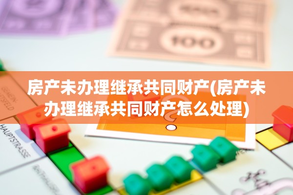房产未办理继承共同财产(房产未办理继承共同财产怎么处理)