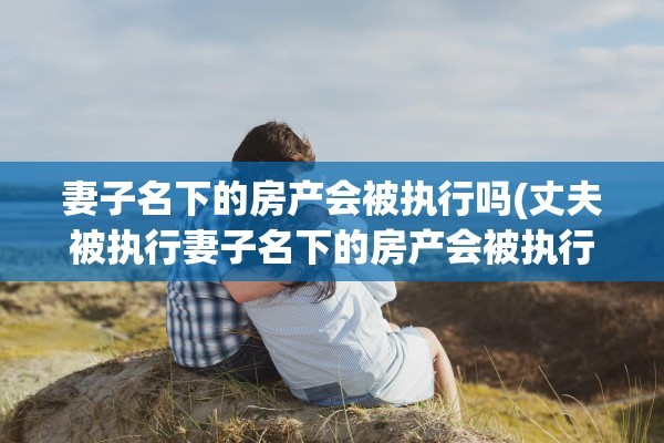 妻子名下的房产会被执行吗(丈夫被执行妻子名下的房产会被执行吗)