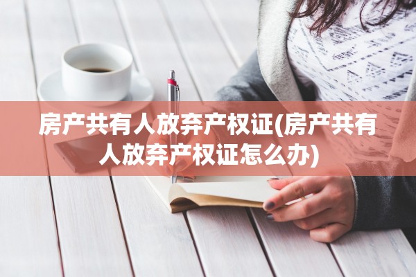 房产共有人放弃产权证(房产共有人放弃产权证怎么办)