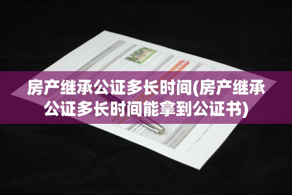 房产继承公证多长时间(房产继承公证多长时间能拿到公证书)
