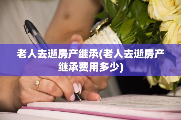 老人去逝房产继承(老人去逝房产继承费用多少)