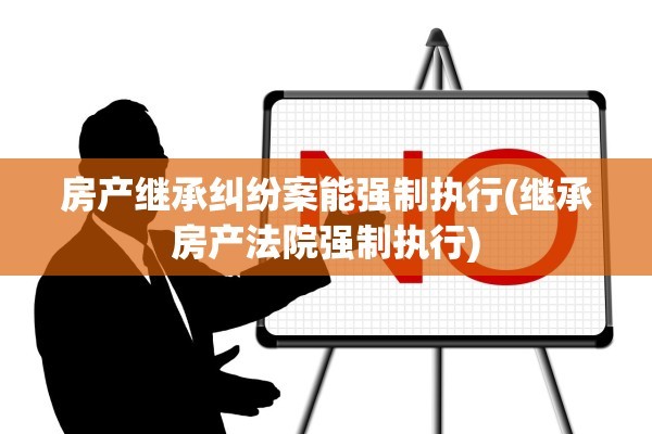 房产继承纠纷案能强制执行(继承房产法院强制执行)