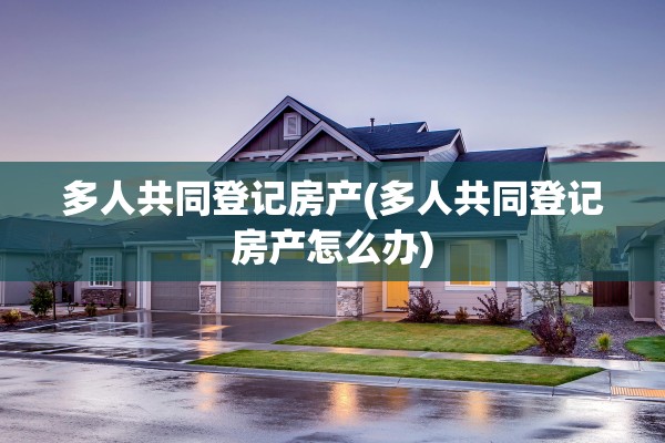 多人共同登记房产(多人共同登记房产怎么办)