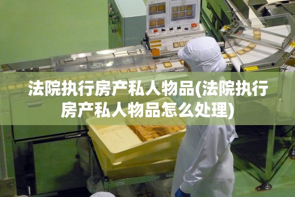 法院执行房产私人物品(法院执行房产私人物品怎么处理)
