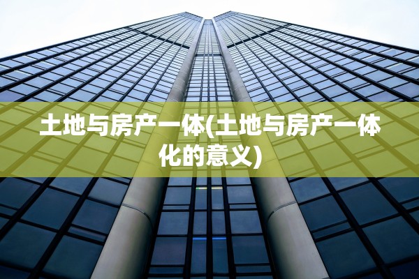 土地与房产一体(土地与房产一体化的意义)