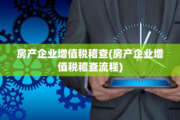 房产企业增值税稽查(房产企业增值税稽查流程)