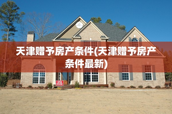 天津赠予房产条件(天津赠予房产条件最新)