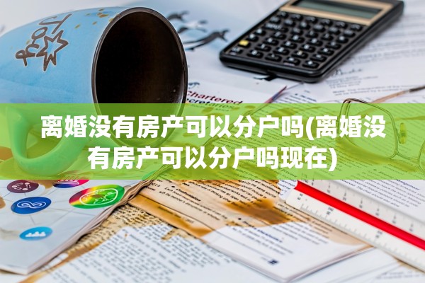 离婚没有房产可以分户吗(离婚没有房产可以分户吗现在)
