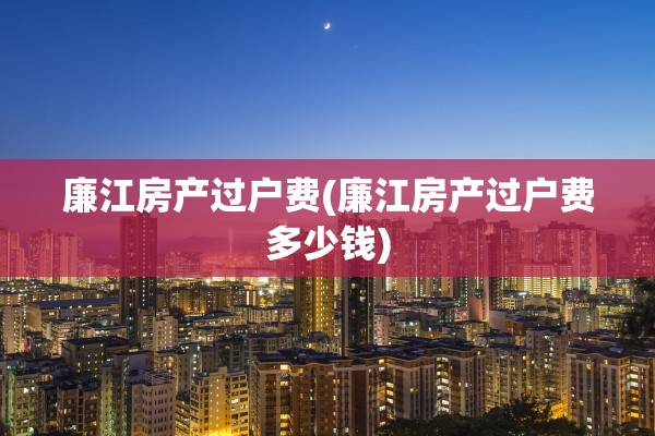 廉江房产过户费(廉江房产过户费多少钱)