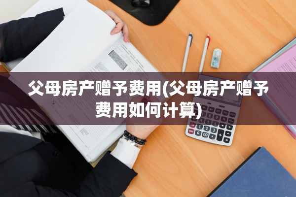 父母房产赠予费用(父母房产赠予费用如何计算)