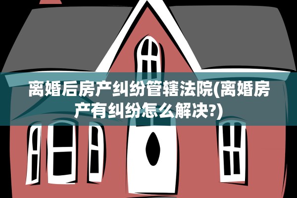 离婚后房产纠纷管辖法院(离婚房产有纠纷怎么解决?)