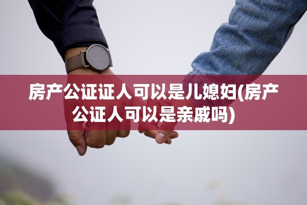 房产公证证人可以是儿媳妇(房产公证人可以是亲戚吗)