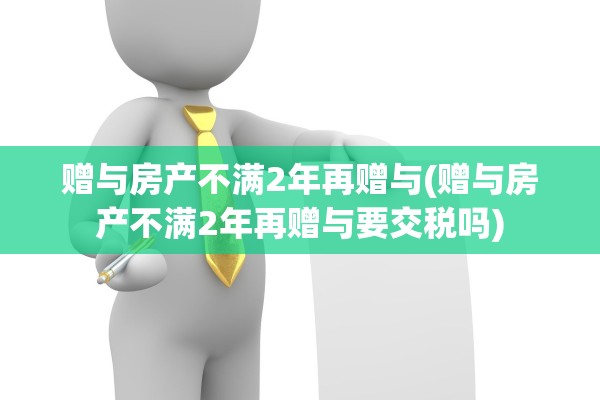 赠与房产不满2年再赠与(赠与房产不满2年再赠与要交税吗)