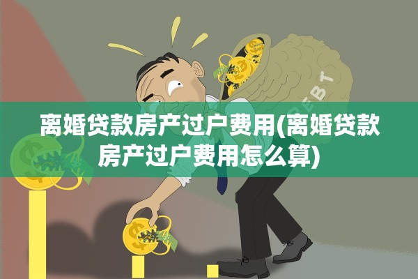 离婚贷款房产过户费用(离婚贷款房产过户费用怎么算)
