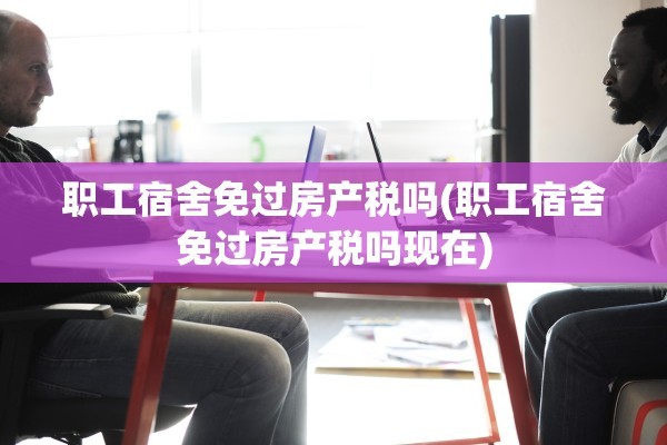 职工宿舍免过房产税吗(职工宿舍免过房产税吗现在)