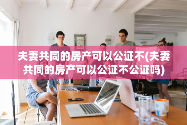 夫妻共同的房产可以公证不(夫妻共同的房产可以公证不公证吗)