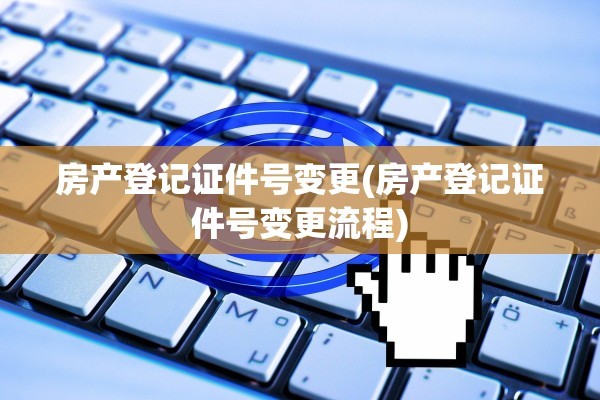 房产登记证件号变更(房产登记证件号变更流程)
