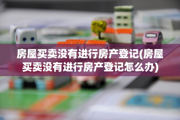 房屋买卖没有进行房产登记(房屋买卖没有进行房产登记怎么办)