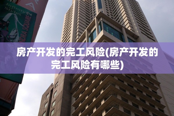 房产开发的完工风险(房产开发的完工风险有哪些)