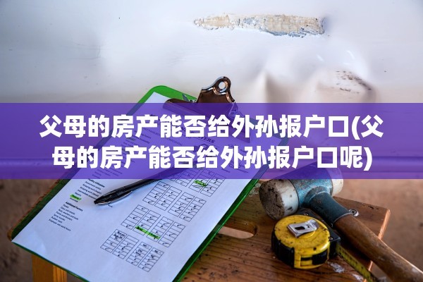 父母的房产能否给外孙报户口(父母的房产能否给外孙报户口呢)