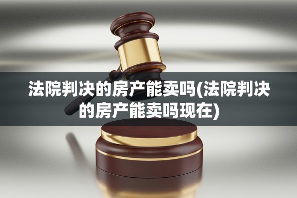 法院判决的房产能卖吗(法院判决的房产能卖吗现在)