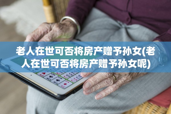 老人在世可否将房产赠予孙女(老人在世可否将房产赠予孙女呢)