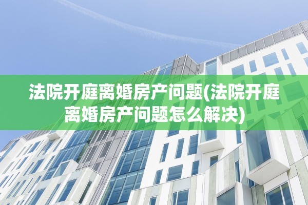 法院开庭离婚房产问题(法院开庭离婚房产问题怎么解决)