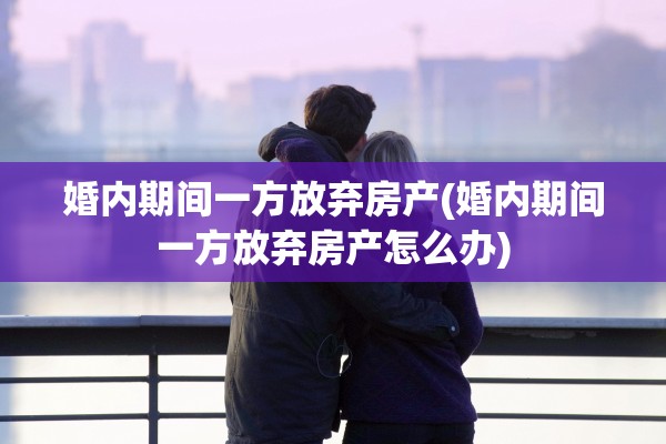婚内期间一方放弃房产(婚内期间一方放弃房产怎么办)