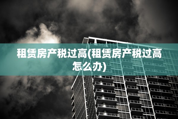 租赁房产税过高(租赁房产税过高怎么办)