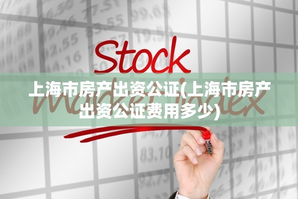 上海市房产出资公证(上海市房产出资公证费用多少)