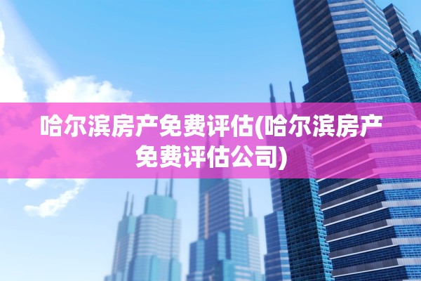 哈尔滨房产免费评估(哈尔滨房产免费评估公司)
