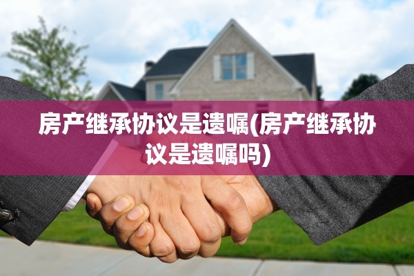 房产继承协议是遗嘱(房产继承协议是遗嘱吗)