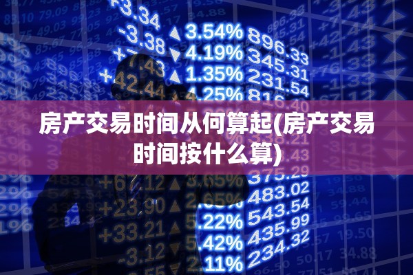 房产交易时间从何算起(房产交易时间按什么算)