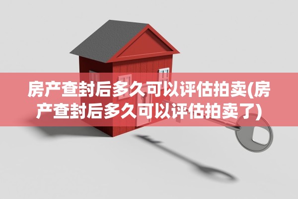 房产查封后多久可以评估拍卖(房产查封后多久可以评估拍卖了)