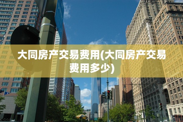 大同房产交易费用(大同房产交易费用多少)