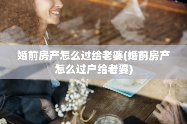 婚前房产怎么过给老婆(婚前房产怎么过户给老婆)