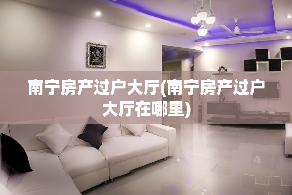 南宁房产过户大厅(南宁房产过户大厅在哪里)
