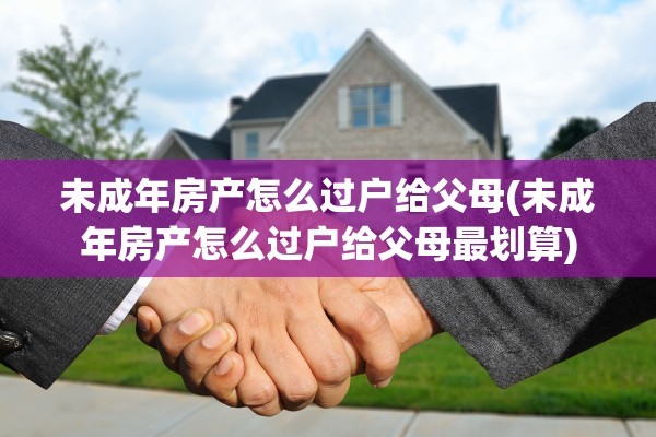 未成年房产怎么过户给父母(未成年房产怎么过户给父母最划算)