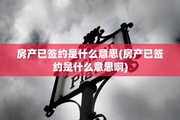 房产已签约是什么意思(房产已签约是什么意思啊)