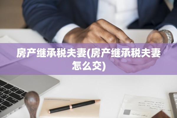 房产继承税夫妻(房产继承税夫妻怎么交)