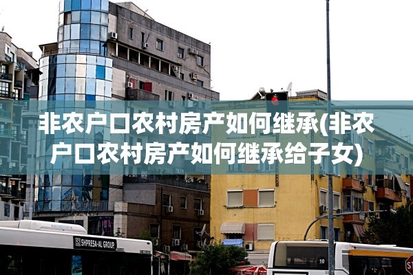 非农户口农村房产如何继承(非农户口农村房产如何继承给子女)