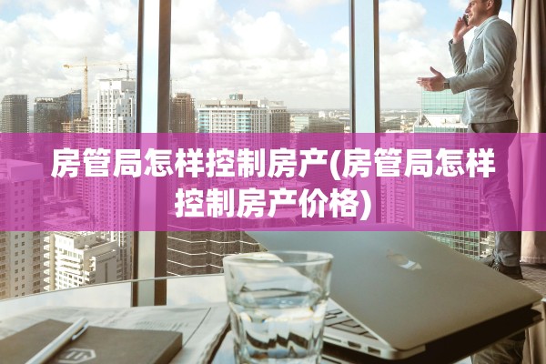 房管局怎样控制房产(房管局怎样控制房产价格)