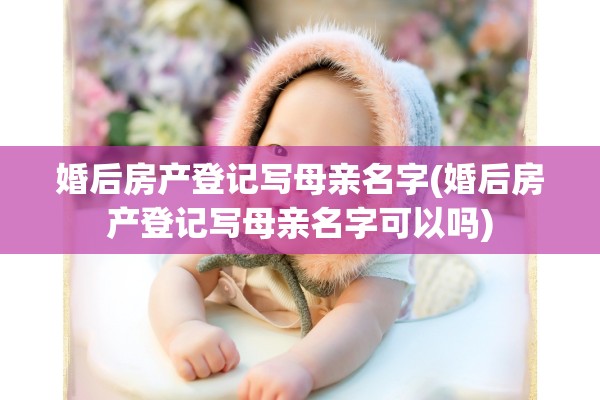 婚后房产登记写母亲名字(婚后房产登记写母亲名字可以吗)