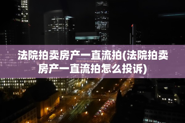 法院拍卖房产一直流拍(法院拍卖房产一直流拍怎么投诉)