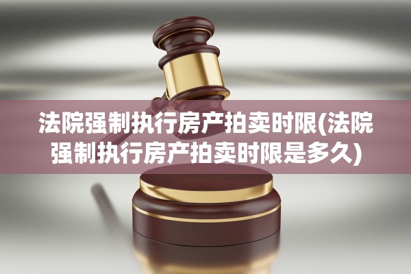 法院强制执行房产拍卖时限(法院强制执行房产拍卖时限是多久)