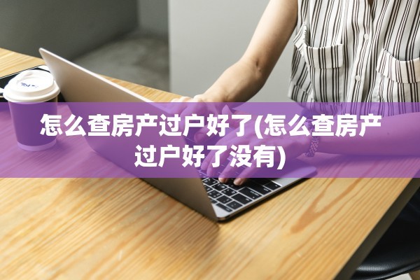 怎么查房产过户好了(怎么查房产过户好了没有)